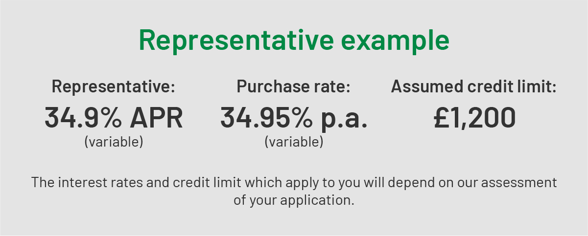 REPRESENTATIVE EXAMPLE | Representative: 34.9% APR (variable) | Purchase rate: 34.95% p.a. (variable) | Assumed credit limit: £1,200 | The interest rates and credit limit which apply to you will depend on our assessment of your application.