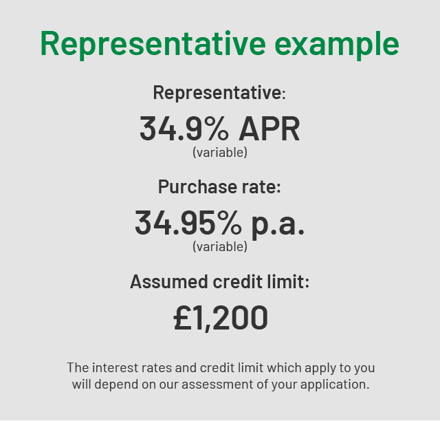 REPRESENTATIVE EXAMPLE | Representative: 34.9% APR (variable) | Purchase rate: 34.95% p.a. (variable) | Assumed credit limit: £1,200 | The interest rates and credit limit which apply to you will depend on our assessment of your application.